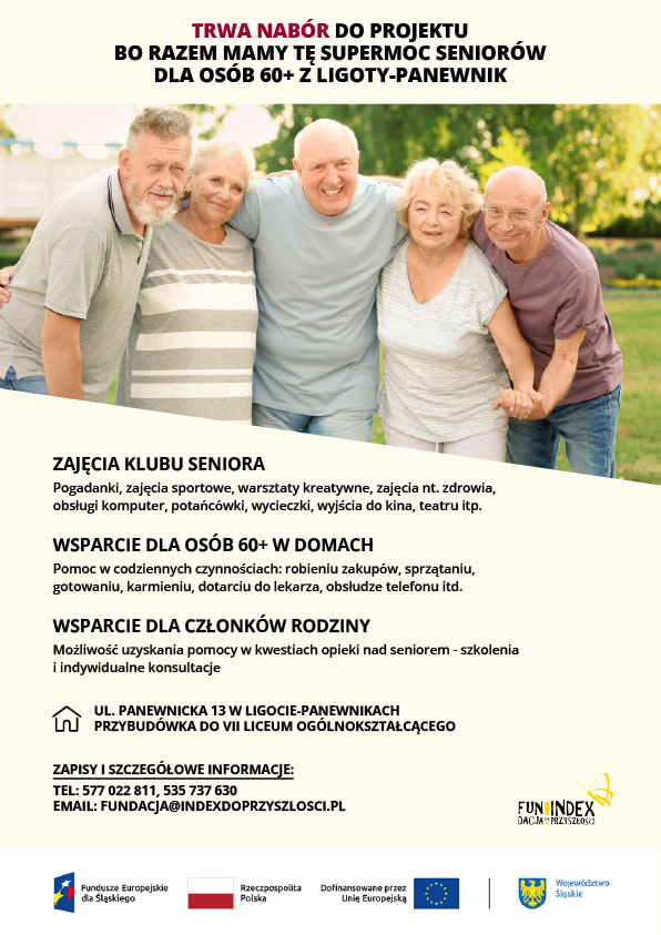 Plakat projektu. Fotografia przedstawia pięć osób w wieku senioralnym: dwie kobiety i trzech mężczyzn, którzy stoją w parku w słoneczny dzień, obejmując się, uśmiechając i spoglądając w obiektyw. Na plakacie jest następujący tekst: Trwa nabór do projektu "Bo razem mamy tę supermoc seniorów" dla osób 60+ z Ligoty-Panewnik. 1. Zajęcia klubu seniora: pogadanki, zajęcia sportowe, warsztaty kreatywne, zajęcia nt. zdrowia, obsługi komputer, potańcówki, wycieczki, wyjścia do kina, teatru itp. 2, Wsparcie dla osób 60+ w domach: pomoc w codziennych czynnościach: robieniu zakupów, sprzątaniu,  gotowaniu, karmieniu, dotarciu do lekarza, obsłudze telefonu itd. 3. Wsparcie dla członków rodziny, możliwość uzyskania pomocy w kwestiach opieki nad seniorem - szkolenia  i indywidualne konsultacje. Adres: ul. Panewnicka 13 w Ligocie-Panewnikach, przybudówka do VII Liceum Ogólnokształcącego. Zapisy i szczegółowe informacje: tel: 577 022 811, 535 737 630, email: fundacja@indexdoprzyszlosci.pl.
